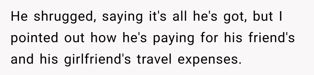 He shrugged, saying it's all he's got, but I pointed out how he's paying for his friend's and his girlfriend's travel expenses.