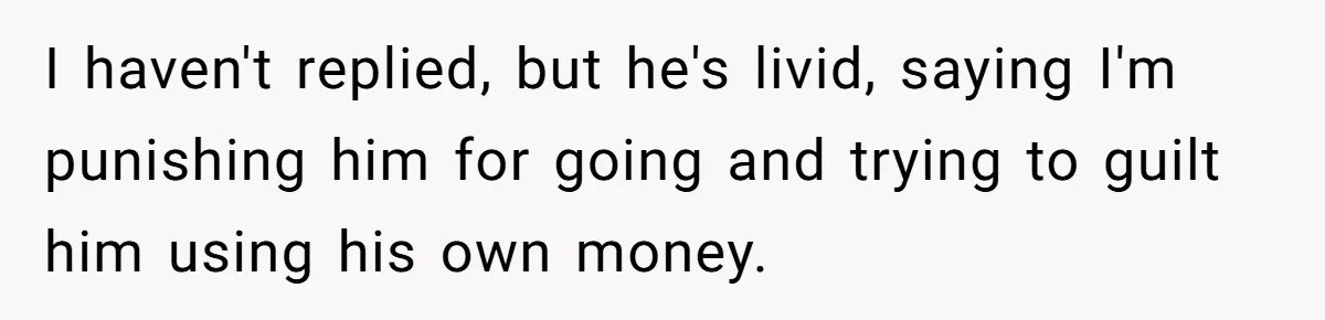 I haven't replied, but he's livid, saying I'm punishing him for going and trying to guilt him using his own money.