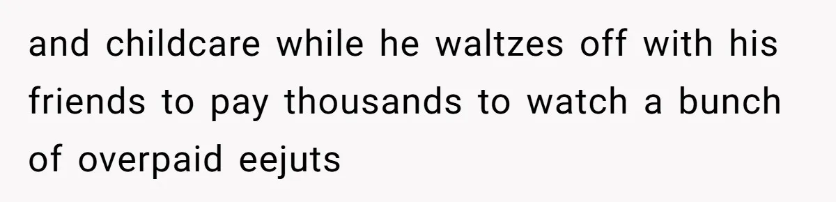 and childcare while he waltzes off with his friends to pay thousands to watch a bunch of overpaid eejuts