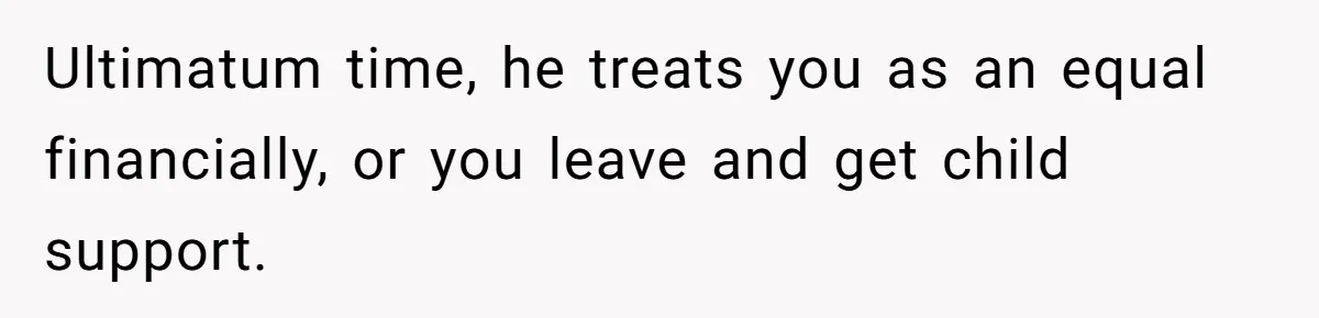 Ultimatum time, he treats you as an equal financially, or you leave and get child support.