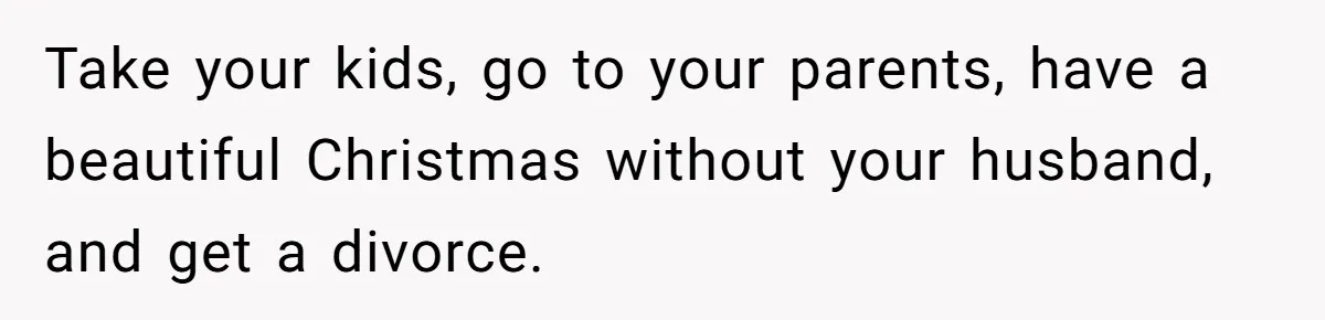 Take your kids, go to your parents, have a beautiful Christmas without your husband, and get a divorce.