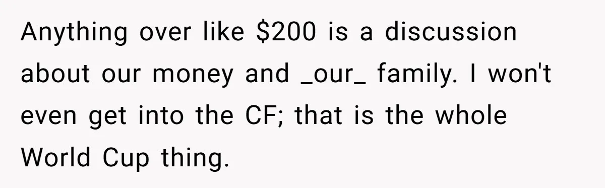 Anything over like $200 is a discussion about our money and _our_ family. I won't even get into the CF; that is the whole World Cup thing.