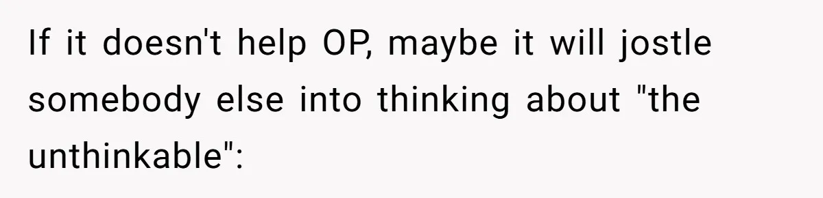 If it doesn't help OP, maybe it will jostle somebody else into thinking about "the unthinkable":