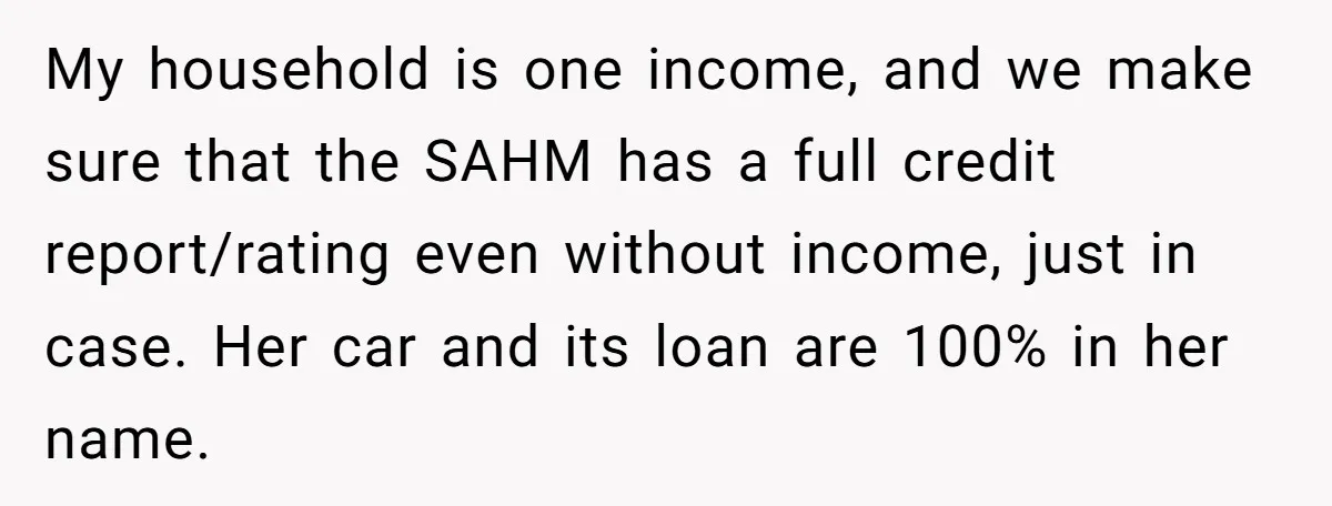 My household is one income, and we make sure that the SAHM has a full credit report/rating even without income, just in case. Her car and its loan are 100%...