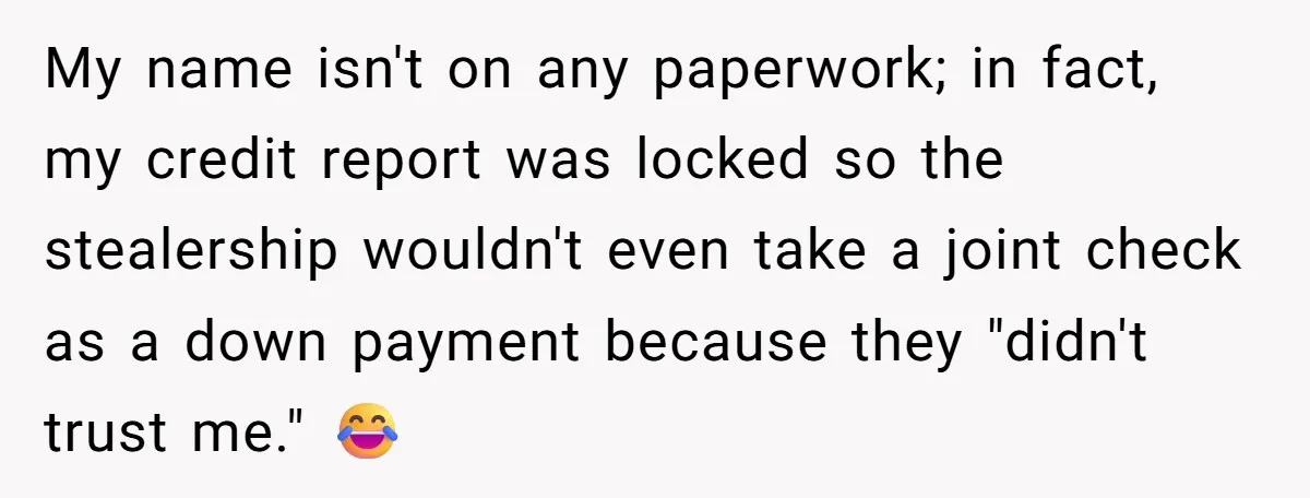 My name isn't on any paperwork; in fact, my credit report was locked so the stealership wouldn't even take a joint check as a down payment because they "didn't trust...