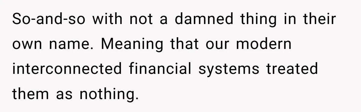 So-and-so with not a damned thing in their own name. Meaning that our modern interconnected financial systems treated them as nothing.