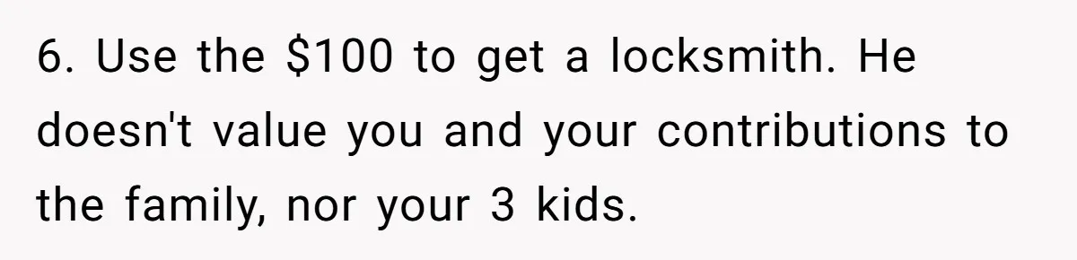 6. Use the $100 to get a locksmith. He doesn't value you and your contributions to the family, nor your 3 kids.