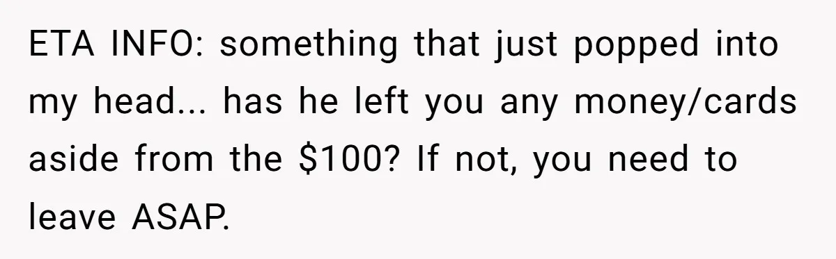 ETA INFO: something that just popped into my head... has he left you any money/cards aside from the $100? If not, you need to leave ASAP.