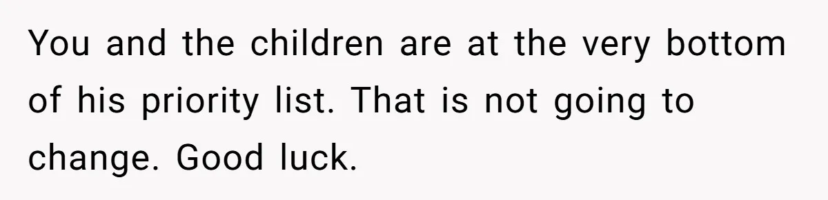 You and the children are at the very bottom of his priority list. That is not going to change. Good luck.