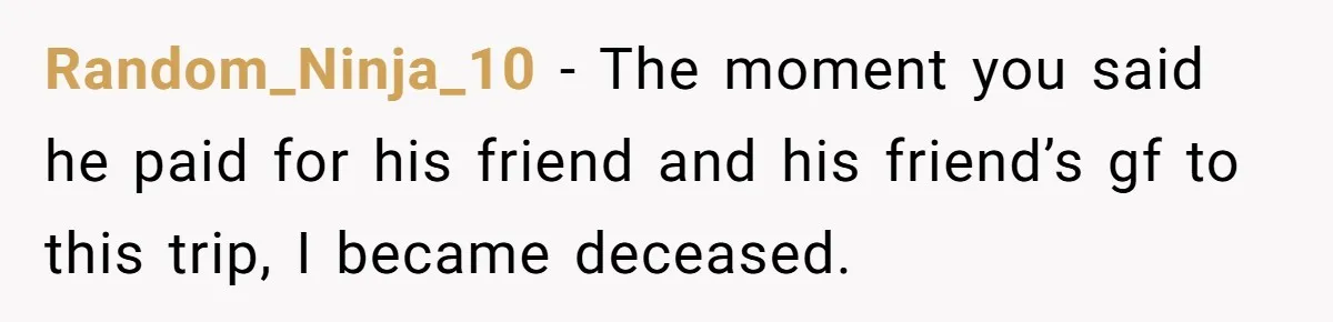 Random_Ninja_10 − The moment you said he paid for his friend and his friend’s gf to this trip, I became deceased.