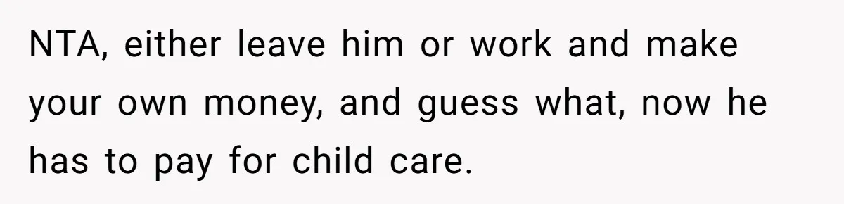NTA, either leave him or work and make your own money, and guess what, now he has to pay for child care.