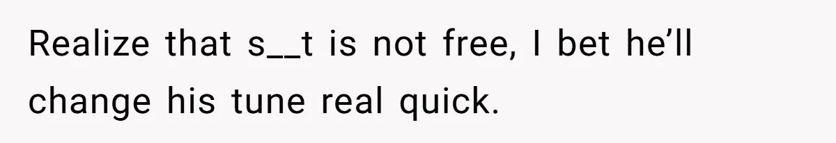 Realize that s__t is not free, I bet he’ll change his tune real quick.