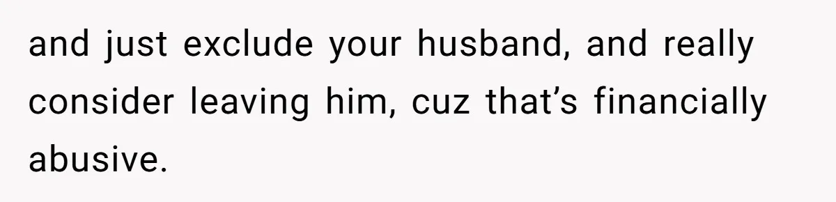 and just exclude your husband, and really consider leaving him, cuz that’s financially abusive.