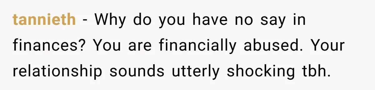 tannieth − Why do you have no say in finances? You are financially abused. Your relationship sounds utterly shocking tbh.