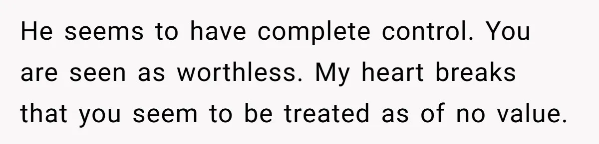 He seems to have complete control. You are seen as worthless. My heart breaks that you seem to be treated as of no value.