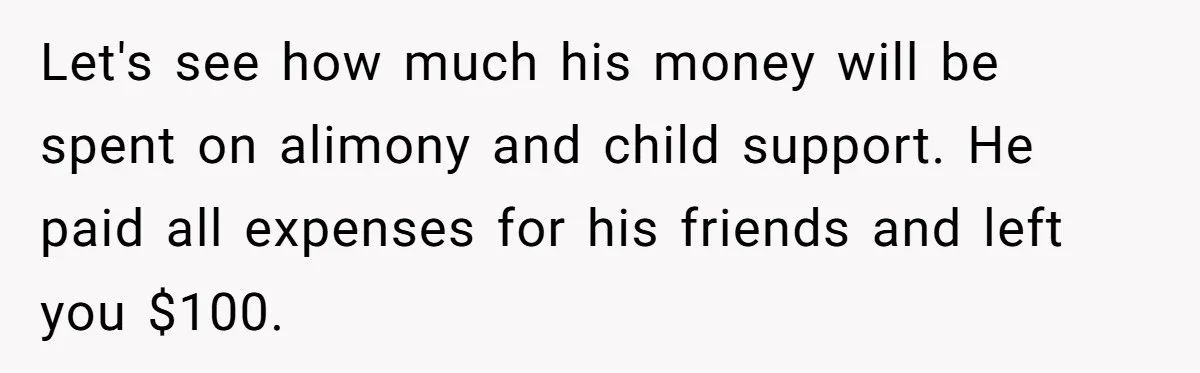 Let's see how much his money will be spent on alimony and child support. He paid all expenses for his friends and left you $100.