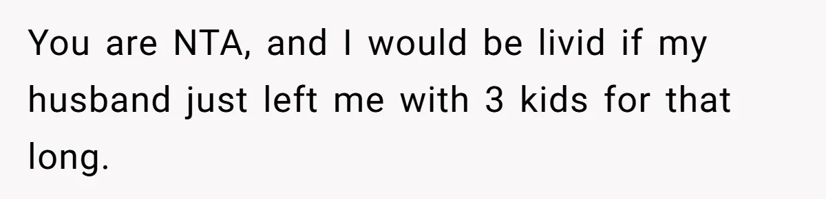 You are NTA, and I would be livid if my husband just left me with 3 kids for that long.