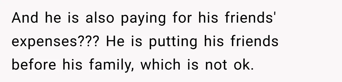 And he is also paying for his friends' expenses??? He is putting his friends before his family, which is not ok.