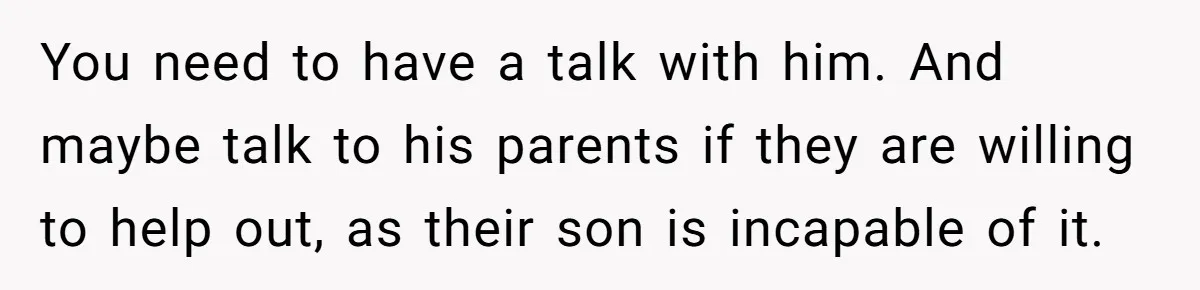 You need to have a talk with him. And maybe talk to his parents if they are willing to help out, as their son is incapable of it.