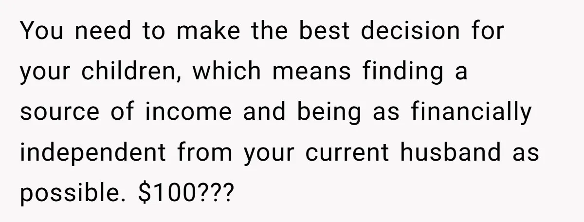 You need to make the best decision for your children, which means finding a source of income and being as financially independent from your current husband as possible. $100???