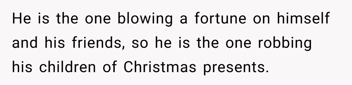 He is the one blowing a fortune on himself and his friends, so he is the one robbing his children of Christmas presents.