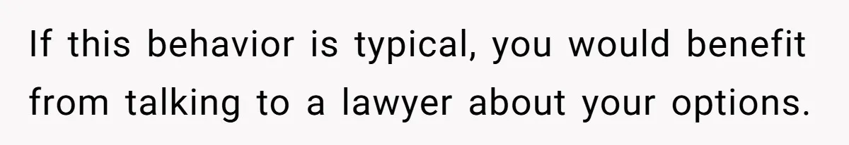 If this behavior is typical, you would benefit from talking to a lawyer about your options.