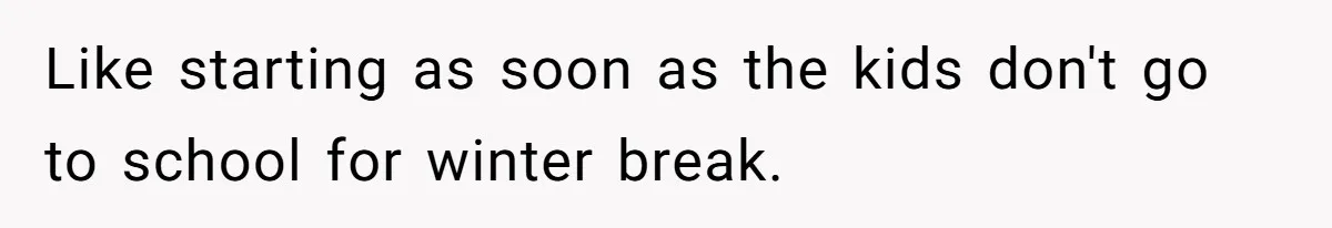 Like starting as soon as the kids don't go to school for winter break.