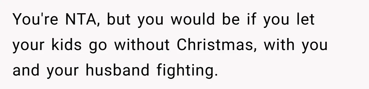 You're NTA, but you would be if you let your kids go without Christmas, with you and your husband fighting.