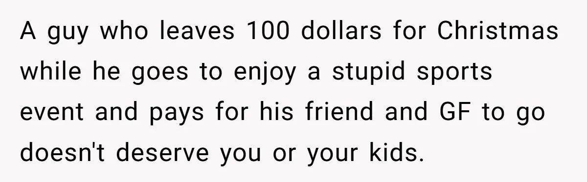 A guy who leaves 100 dollars for Christmas while he goes to enjoy a stupid sports event and pays for his friend and GF to go doesn't deserve you or...