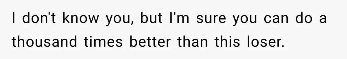 I don't know you, but I'm sure you can do a thousand times better than this loser.