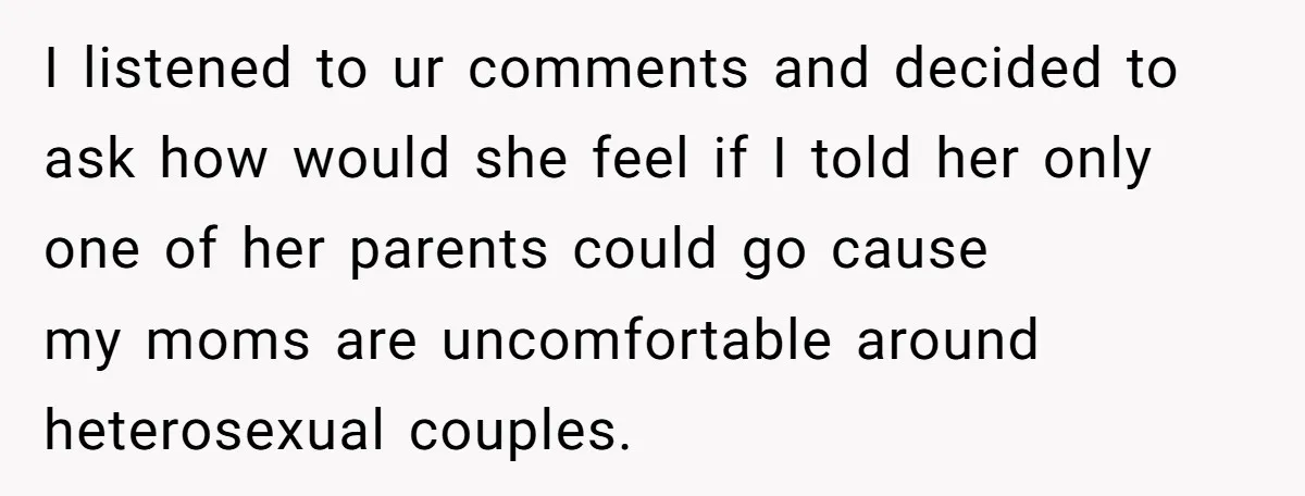 I listened to ur comments and decided to ask how would she feel if I told her only one of her parents could go cause my moms are uncomfortable around...