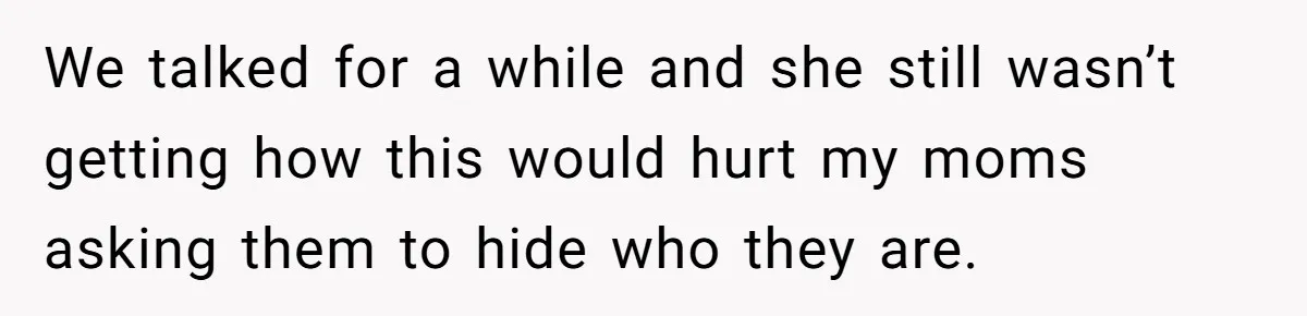We talked for a while and she still wasn’t getting how this would hurt my moms asking them to hide who they are.