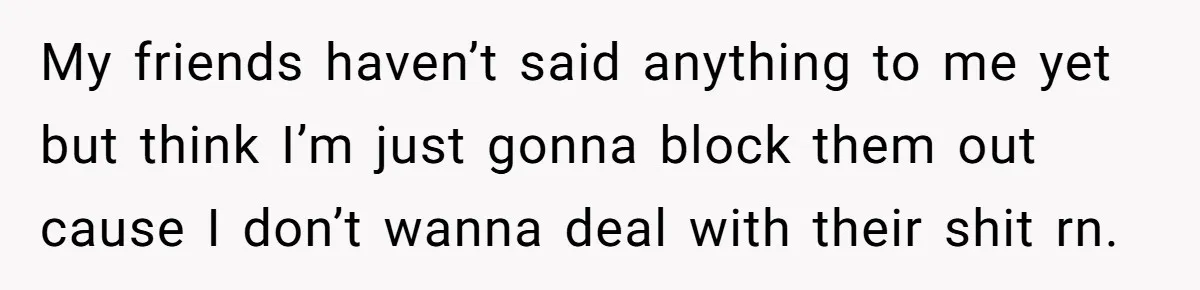 My friends haven’t said anything to me yet but think I’m just gonna block them out cause I don’t wanna deal with their shit rn.