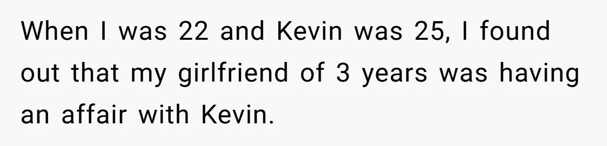 When I was 22 and Kevin was 25, I found out that my girlfriend of 3 years was having an affair with Kevin.