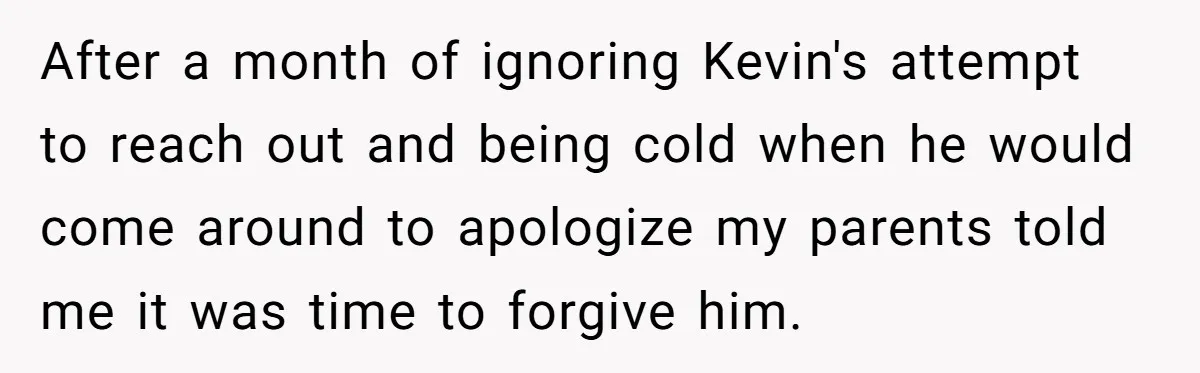 After a month of ignoring Kevin's attempt to reach out and being cold when he would come around to apologize my parents told me it was time to forgive him.