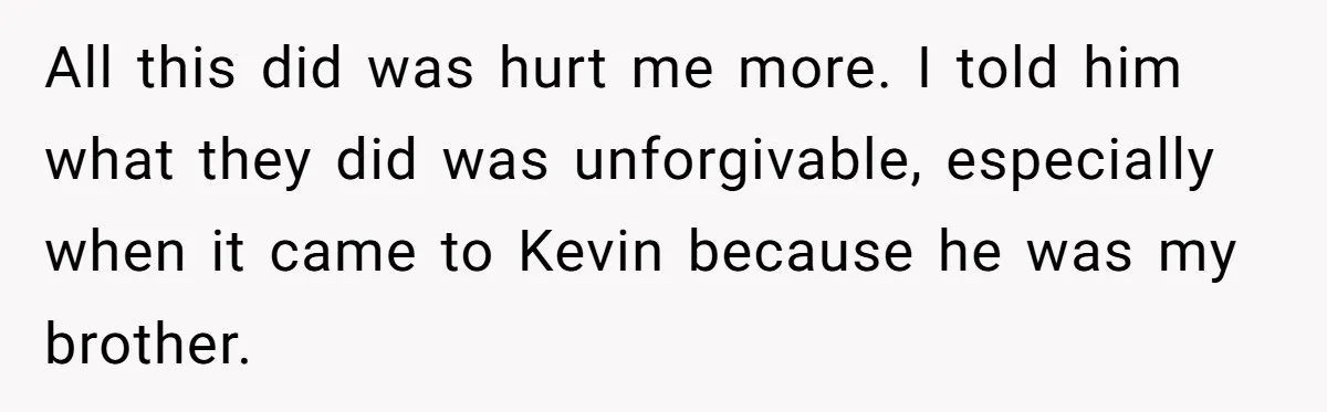 All this did was hurt me more. I told him what they did was unforgivable, especially when it came to Kevin because he was my brother.