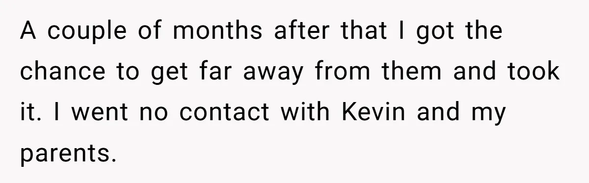 A couple of months after that I got the chance to get far away from them and took it. I went no contact with Kevin and my parents.
