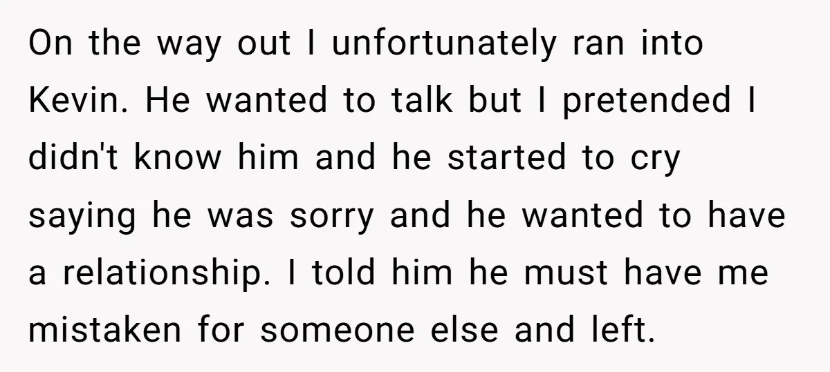 On the way out I unfortunately ran into Kevin. He wanted to talk but I pretended I didn't know him and he started to cry saying he was sorry and...