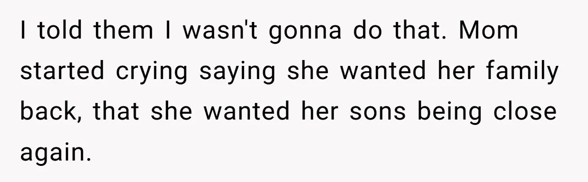 I told them I wasn't gonna do that. Mom started crying saying she wanted her family back, that she wanted her sons being close again.