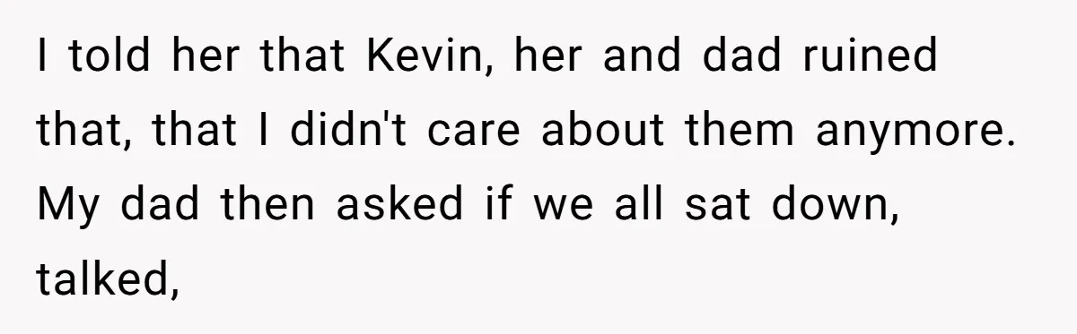 I told her that Kevin, her and dad ruined that, that I didn't care about them anymore. My dad then asked if we all sat down, talked,