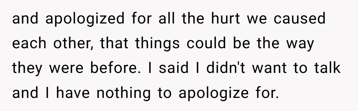 and apologized for all the hurt we caused each other, that things could be the way they were before. I said I didn't want to talk and I have nothing...