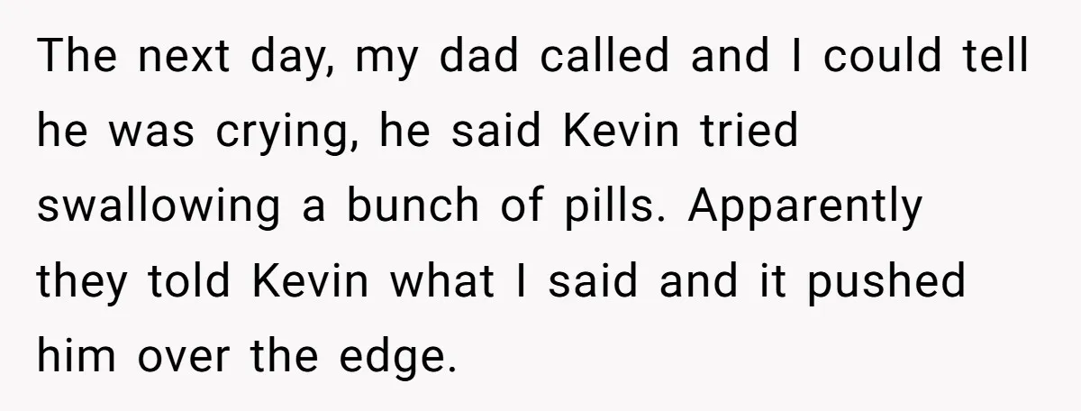 The next day, my dad called and I could tell he was crying, he said Kevin tried swallowing a bunch of pills. Apparently they told Kevin what I said and...