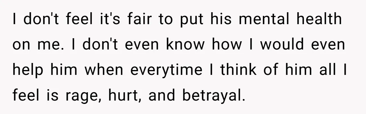 I don't feel it's fair to put his mental health on me. I don't even know how I would even help him when everytime I think of him all I...