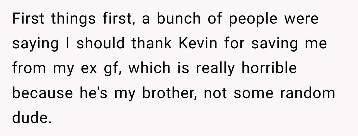 First things first, a bunch of people were saying I should thank Kevin for saving me from my ex gf, which is really horrible because he's my brother, not some...