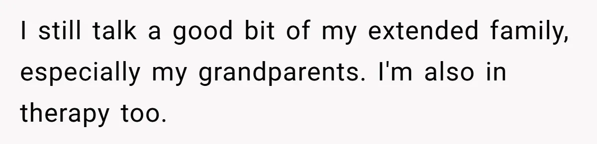 I still talk a good bit of my extended family, especially my grandparents. I'm also in therapy too.