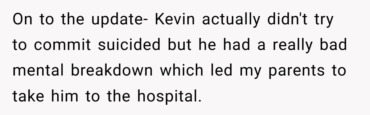 On to the update- Kevin actually didn't try to commit suicided but he had a really bad mental breakdown which led my parents to take him to the hospital.