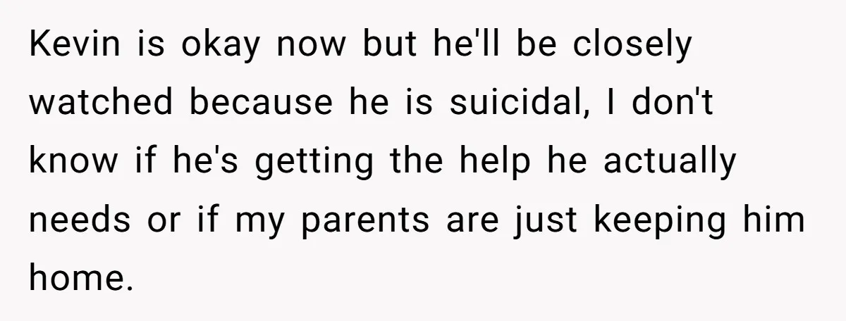 Kevin is okay now but he'll be closely watched because he is suicidal, I don't know if he's getting the help he actually needs or if my parents are just...