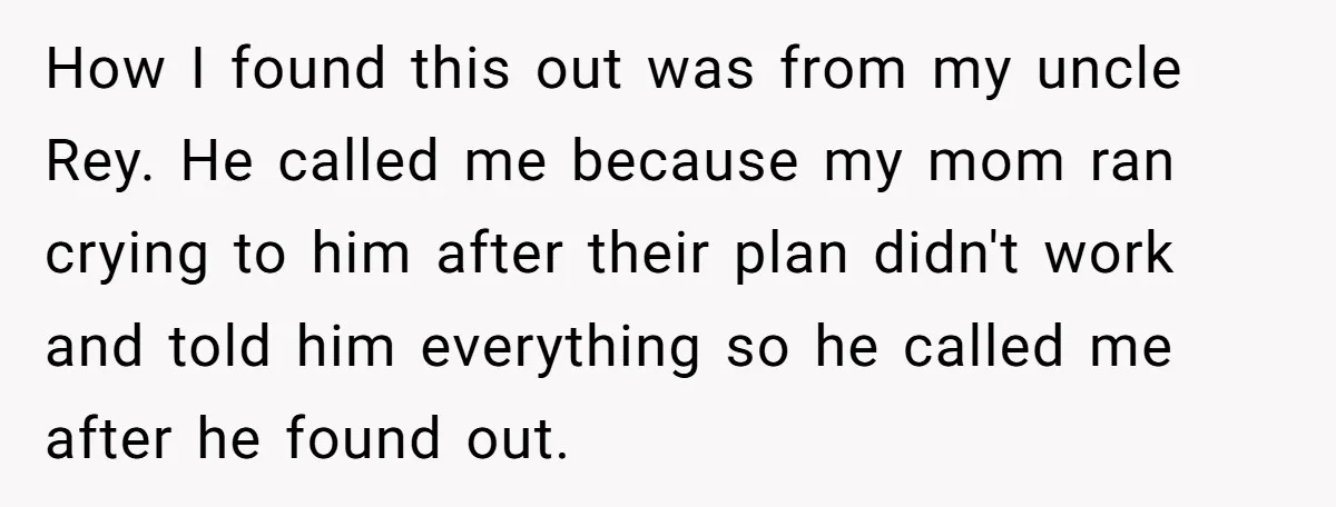 How I found this out was from my uncle Rey. He called me because my mom ran crying to him after their plan didn't work and told him everything so...