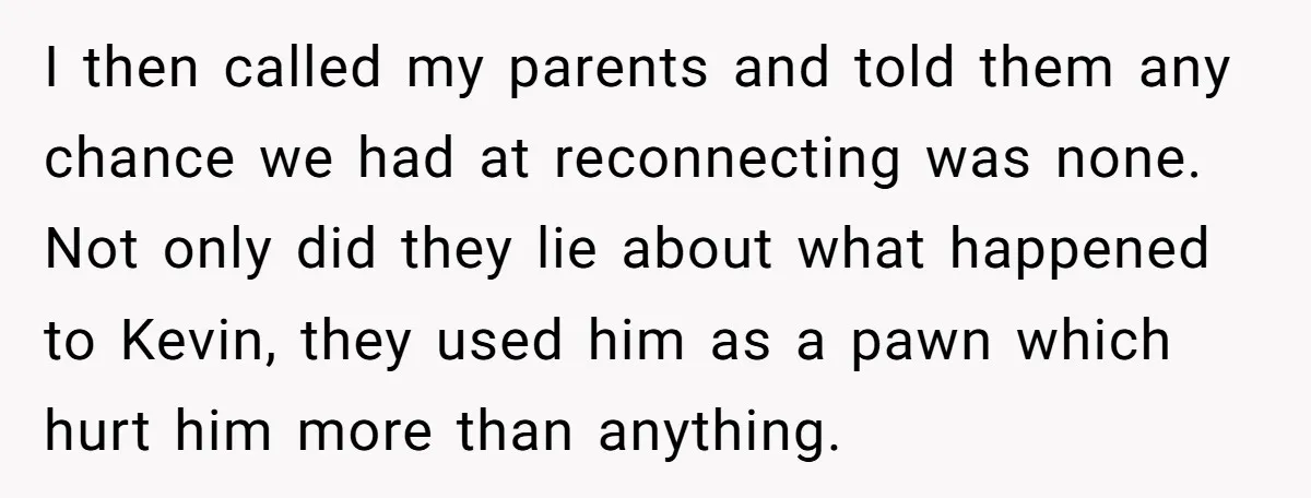 I then called my parents and told them any chance we had at reconnecting was none. Not only did they lie about what happened to Kevin, they used him as...