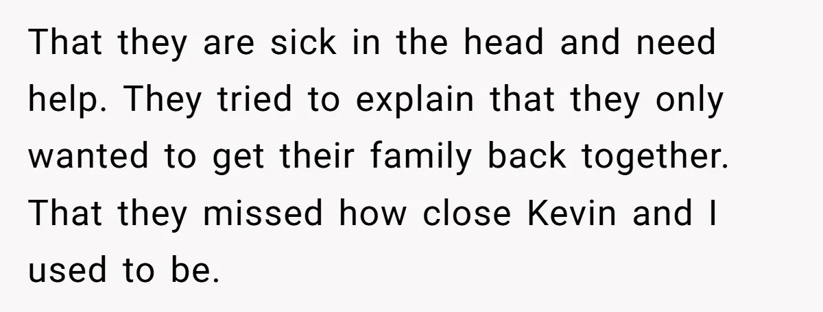 That they are sick in the head and need help. They tried to explain that they only wanted to get their family back together. That they missed how close Kevin...